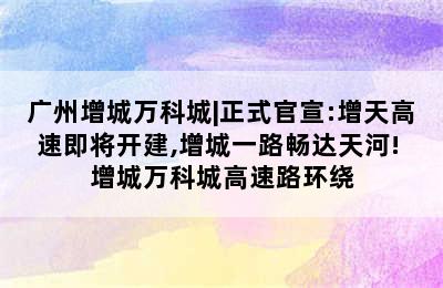 广州增城万科城|正式官宣:增天高速即将开建,增城一路畅达天河! 增城万科城高速路环绕